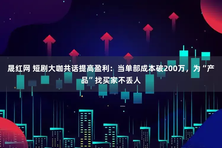 晟红网 短剧大咖共话提高盈利：当单部成本破200万，为“产品”找买家不丢人
