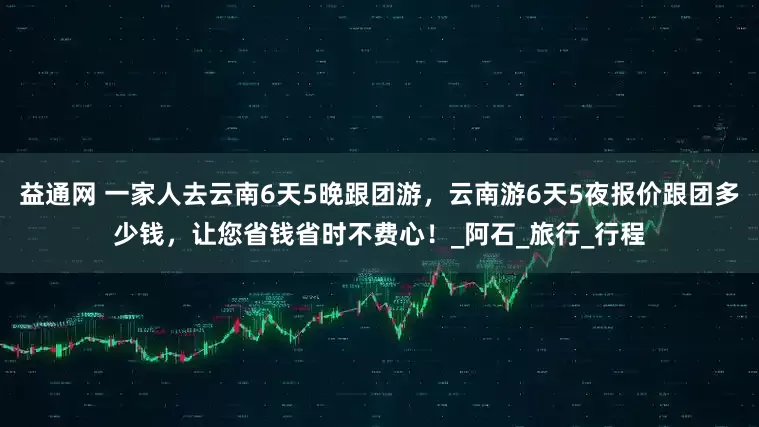 益通网 一家人去云南6天5晚跟团游，云南游6天5夜报价跟团多少钱，让您省钱省时不费心！_阿石_旅行_行程
