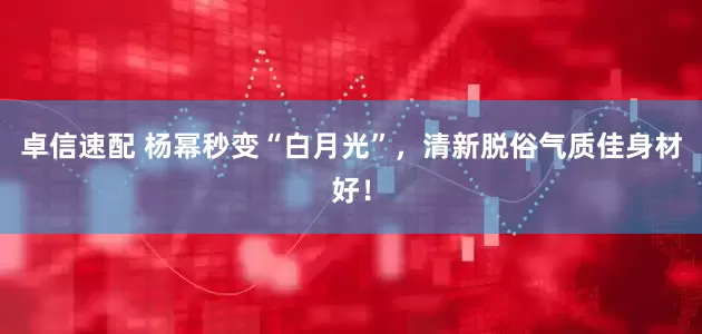 卓信速配 杨幂秒变“白月光”，清新脱俗气质佳身材好！