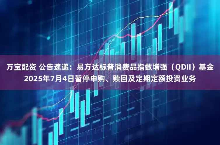 万宝配资 公告速递：易方达标普消费品指数增强（QDII）基金2025年7月4日暂停申购、赎回及定期定额投资业务