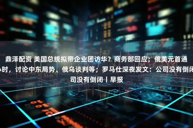 鼎泽配资 美国总统拟带企业团访华？商务部回应；俄美元首通话约1小时，讨论中东局势、俄乌谈判等；罗马仕深夜发文：公司没有倒闭丨早报