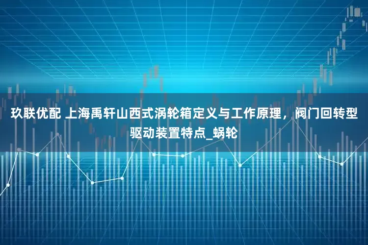 玖联优配 上海禹轩山西式涡轮箱定义与工作原理，阀门回转型驱动装置特点_蜗轮