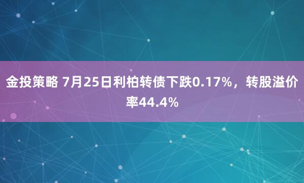 金投策略 7月25日利柏转债下跌0.17%，转股溢价率44.4%