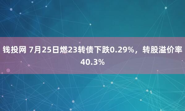 钱投网 7月25日燃23转债下跌0.29%，转股溢价率40.3%