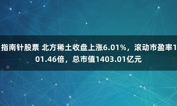 指南针股票 北方稀土收盘上涨6.01%，滚动市盈率101.46倍，总市值1403.01亿元