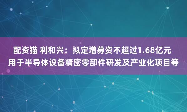 配资猫 利和兴：拟定增募资不超过1.68亿元 用于半导体设备精密零部件研发及产业化项目等