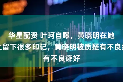 华星配资 叶珂自曝，黄晓明在她身上留下很多印记，黄晓明被质疑有不良癖好