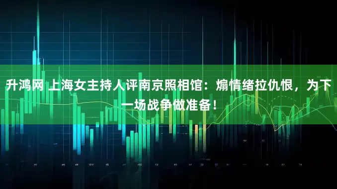 升鸿网 上海女主持人评南京照相馆：煽情绪拉仇恨，为下一场战争做准备！