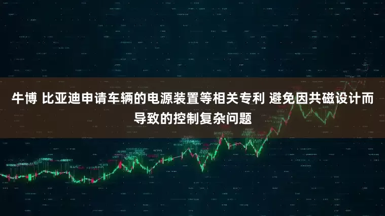 牛博 比亚迪申请车辆的电源装置等相关专利 避免因共磁设计而导致的控制复杂问题