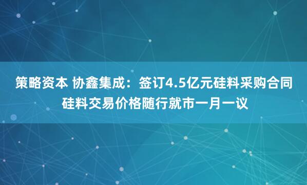 策略资本 协鑫集成：签订4.5亿元硅料采购合同 硅料交易价格随行就市一月一议