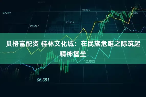贝格富配资 桂林文化城：在民族危难之际筑起精神堡垒