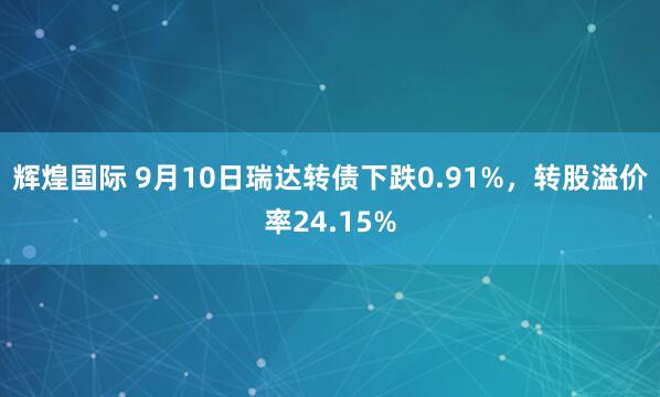 辉煌国际 9月10日瑞达转债下跌0.91%，转股溢价率24.15%