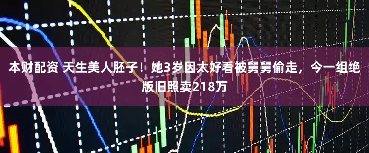 本财配资 天生美人胚子！她3岁因太好看被舅舅偷走，今一组绝版旧照卖218万