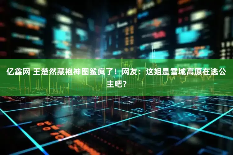 亿鑫网 王楚然藏袍神图鲨疯了！网友：这姐是雪域高原在逃公主吧？
