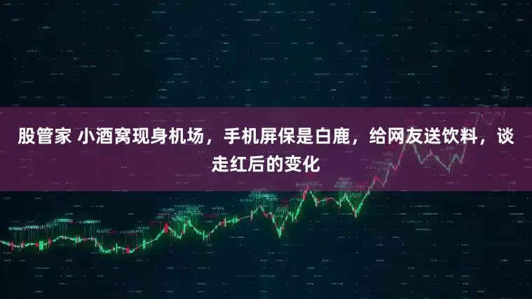 股管家 小酒窝现身机场，手机屏保是白鹿，给网友送饮料，谈走红后的变化