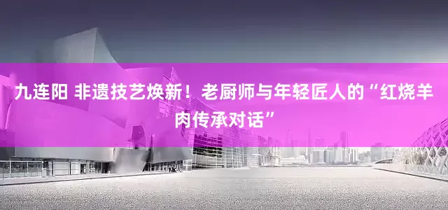 九连阳 非遗技艺焕新！老厨师与年轻匠人的“红烧羊肉传承对话”