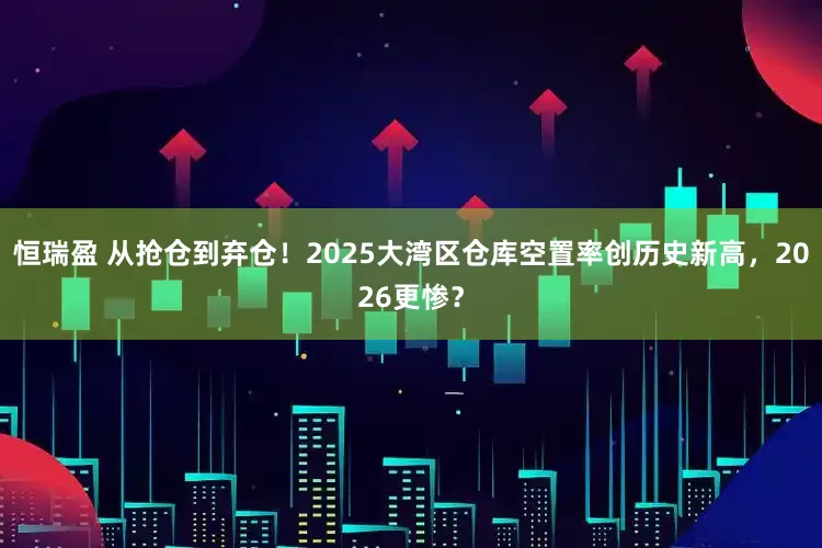 恒瑞盈 从抢仓到弃仓！2025大湾区仓库空置率创历史新高，2026更惨？